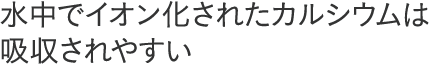 水中でイオン化されたカルシウムは吸収されやすい