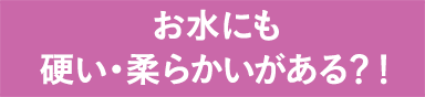 お水にも硬い・柔らかいがある？！